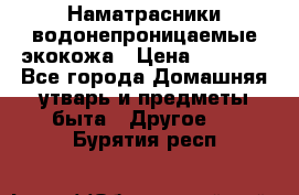 Наматрасники водонепроницаемые экокожа › Цена ­ 1 602 - Все города Домашняя утварь и предметы быта » Другое   . Бурятия респ.